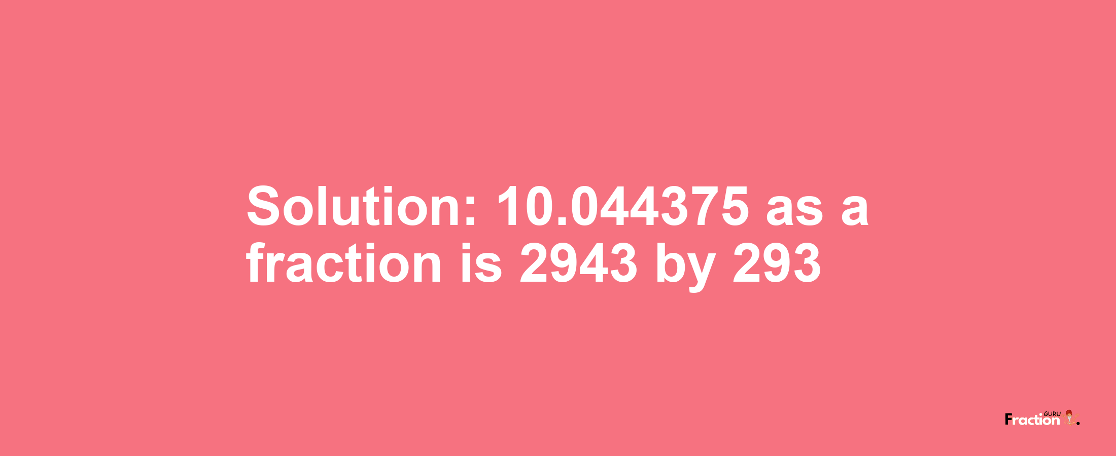 Solution:10.044375 as a fraction is 2943/293